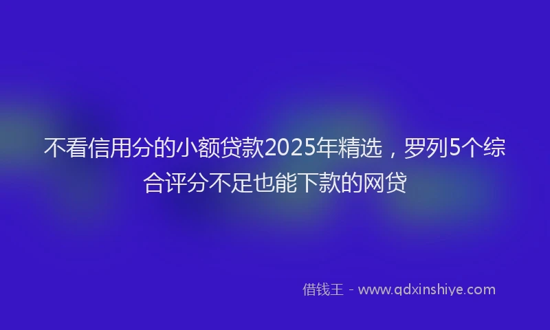 不看信用分的小额贷款2025年精选，罗列5个综合评分不足也能下款的网贷