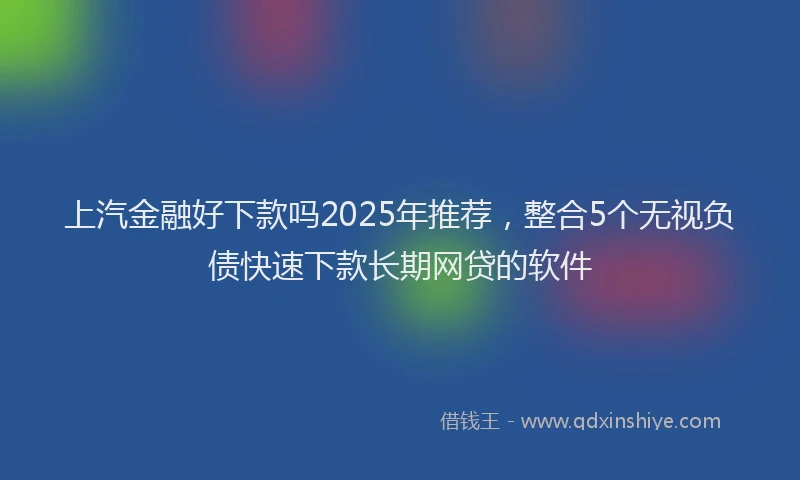 上汽金融好下款吗2025年推荐，整合5个无视负债快速下款长期网贷的软件