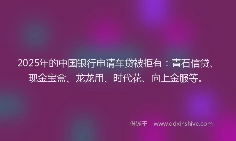 2025年的中国银行申请车贷被拒有：青石信贷、现金宝盒、龙龙用、时代花、向上金服等。