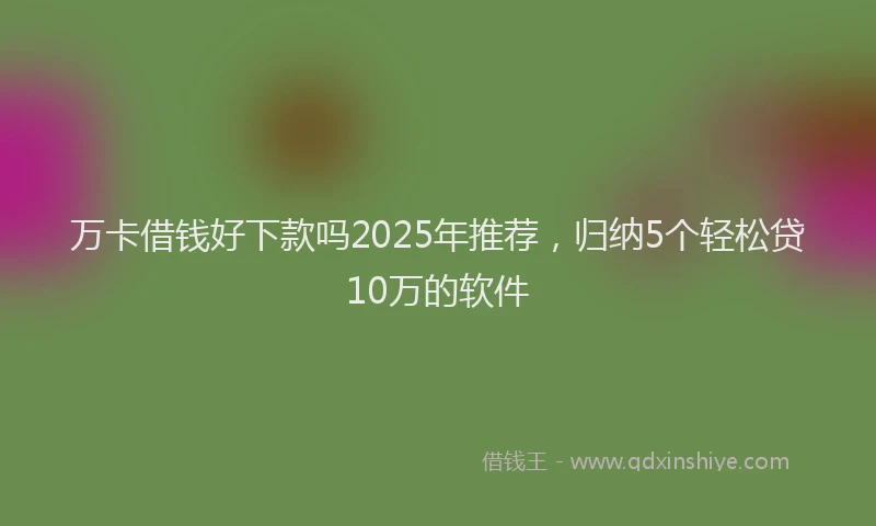 万卡借钱好下款吗2025年推荐，归纳5个轻松贷10万的软件