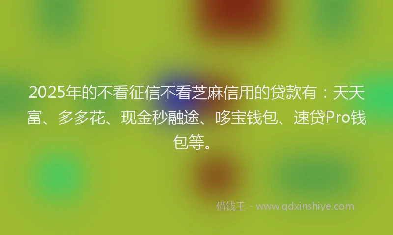 2025年的不看征信不看芝麻信用的贷款有：天天富、多多花、现金秒融途、哆宝钱包、速贷Pro钱包等。