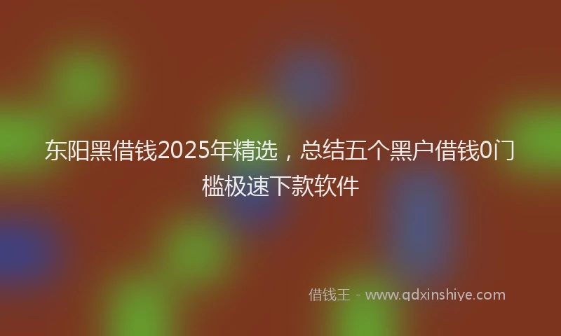 东阳黑借钱2025年精选，总结五个黑户借钱0门槛极速下款软件