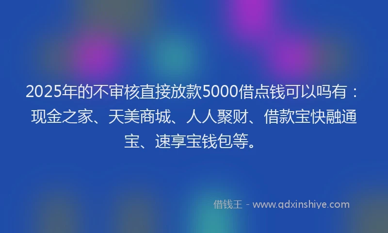 2025年的不审核直接放款5000借点钱可以吗有：现金之家、天美商城、人人聚财、借款宝快融通宝、速享宝钱包等。