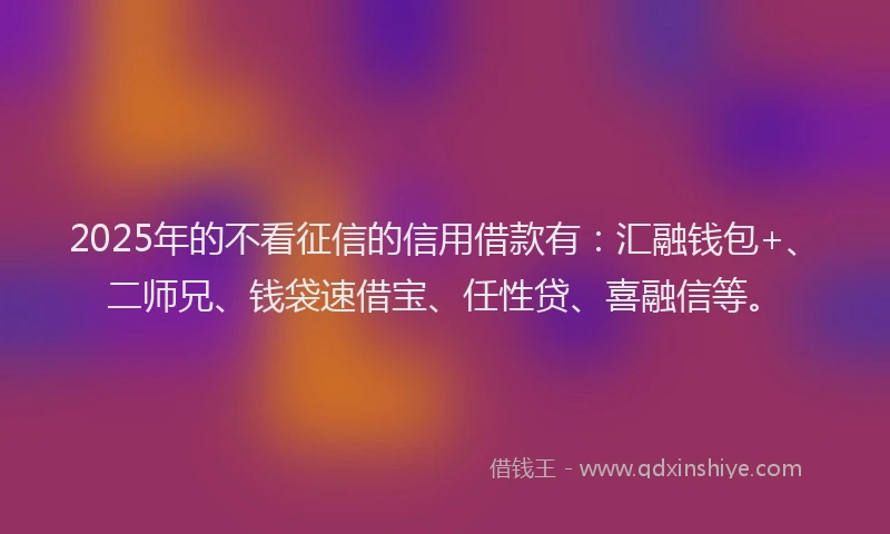 2025年的不看征信的信用借款有：汇融钱包+、二师兄、钱袋速借宝、任性贷、喜融信等。