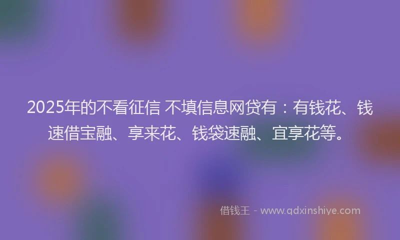 2025年的不看征信 不填信息网贷有：有钱花、钱速借宝融、享来花、钱袋速融、宜享花等。