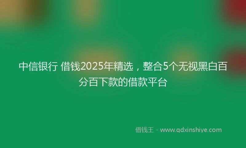 中信银行 借钱2025年精选，整合5个无视黑白百分百下款的借款平台