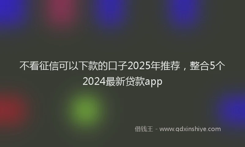 不看征信可以下款的口子2025年推荐，整合5个2024最新贷款app