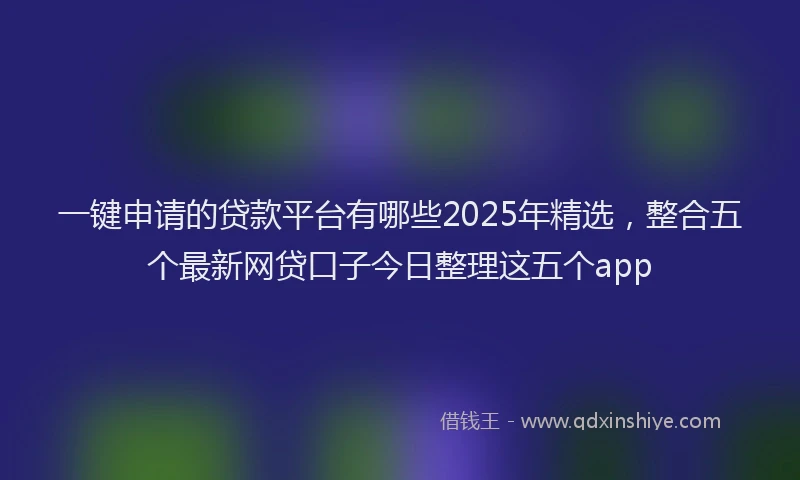 一键申请的贷款平台有哪些2025年精选，整合五个最新网贷口子今日整理这五个app