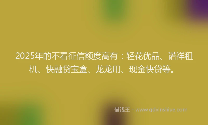 2025年的不看征信额度高有：轻花优品、诺祥租机、快融贷宝盒、龙龙用、现金快贷等。