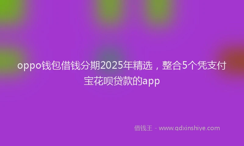oppo钱包借钱分期2025年精选，整合5个凭支付宝花呗贷款的app