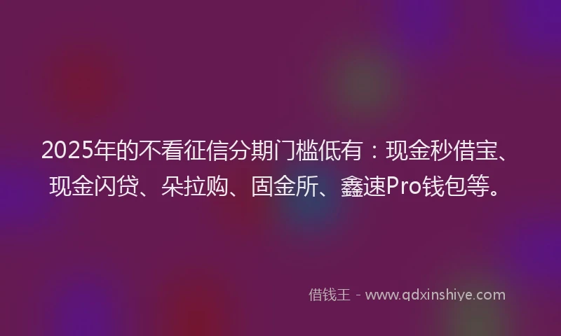 2025年的不看征信分期门槛低有：现金秒借宝、现金闪贷、朵拉购、固金所、鑫速Pro钱包等。