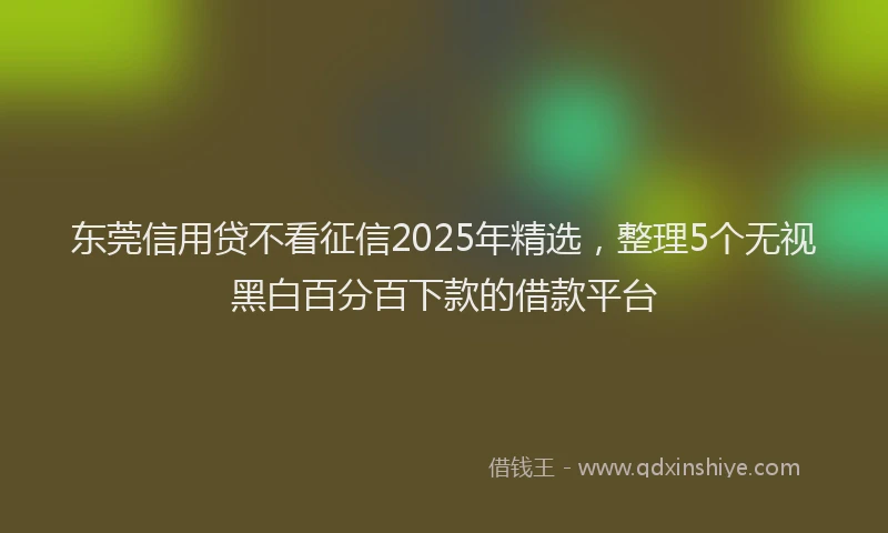 东莞信用贷不看征信2025年精选，整理5个无视黑白百分百下款的借款平台