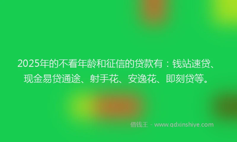 2025年的不看年龄和征信的贷款有：钱站速贷、现金易贷通途、射手花、安逸花、即刻贷等。