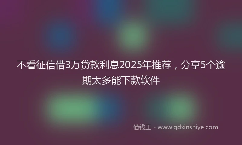 不看征信借3万贷款利息2025年推荐，分享5个逾期太多能下款软件