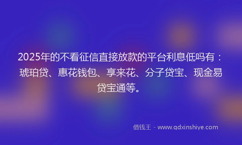 2025年的不看征信直接放款的平台利息低吗有:琥珀贷、惠花钱包、享来花、分子贷宝、现金易贷宝通等。