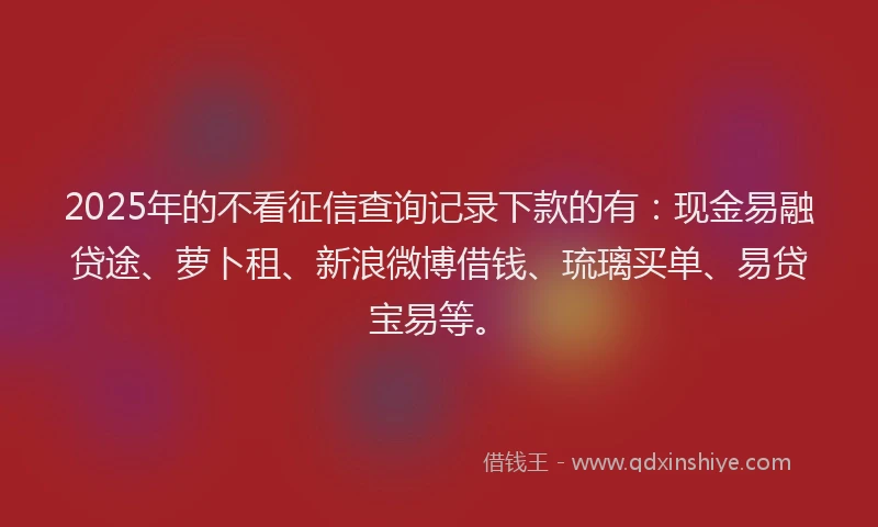 2025年的不看征信查询记录下款的有：现金易融贷途、萝卜租、新浪微博借钱、琉璃买单、易贷宝易等。