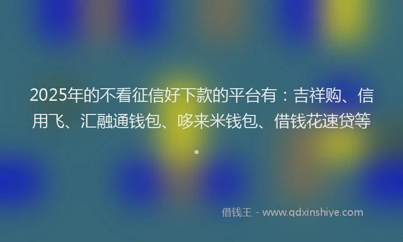 2025年的不看征信好下款的平台有：吉祥购、信用飞、汇融通钱包、哆来米钱包、借钱花速贷等。