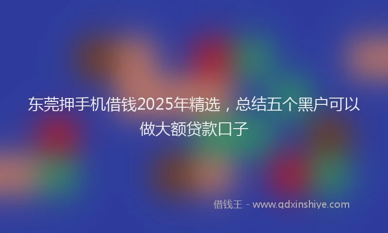 东莞押手机借钱2025年精选，总结五个黑户可以做大额贷款口子