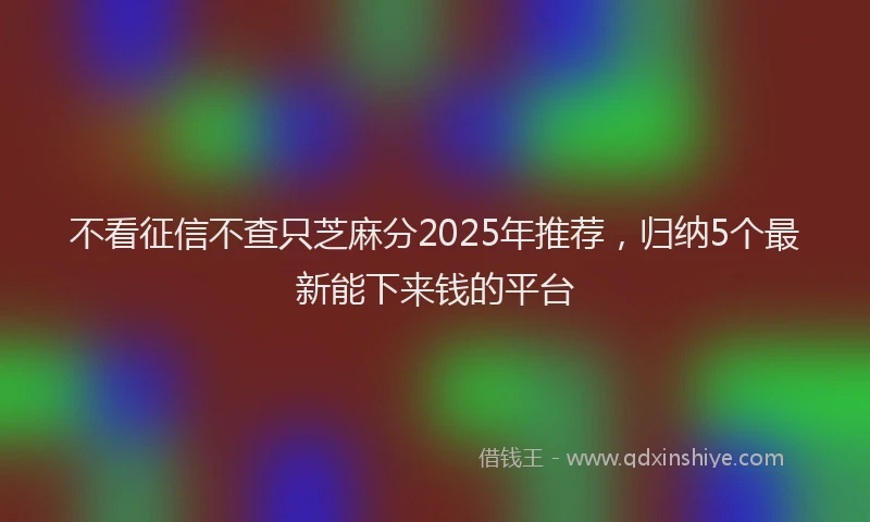 不看征信不查只芝麻分2025年推荐，归纳5个最新能下来钱的平台