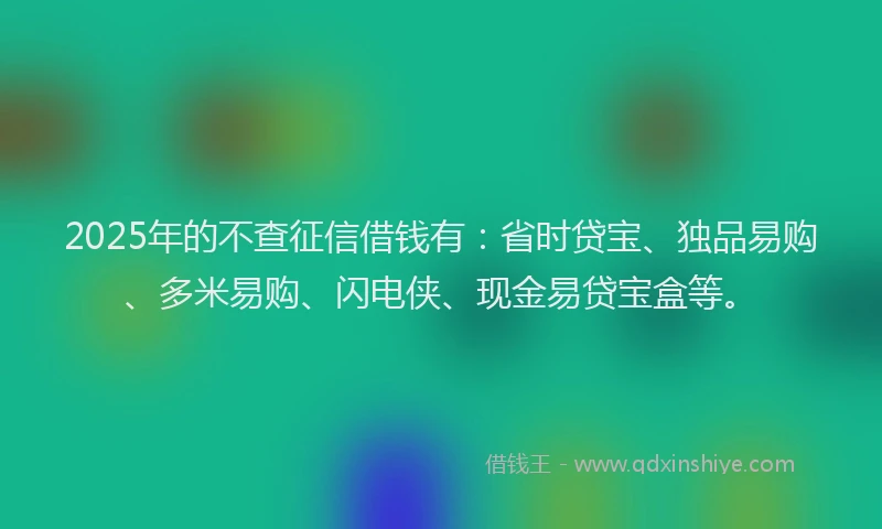 2025年的不查征信借钱有：省时贷宝、独品易购、多米易购、闪电侠、现金易贷宝盒等。