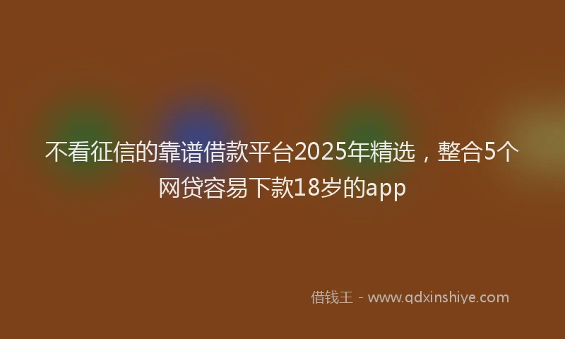不看征信的靠谱借款平台2025年精选，整合5个网贷容易下款18岁的app