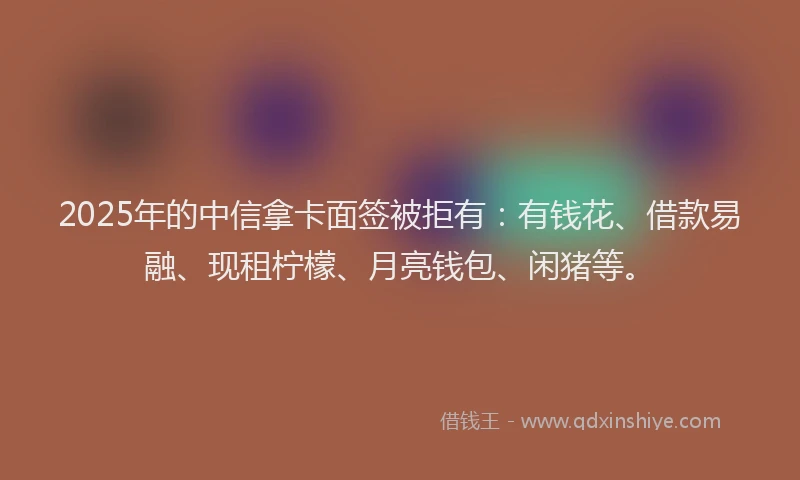 2025年的中信拿卡面签被拒有:有钱花、借款易融、现租柠檬、月亮钱包、闲猪等。