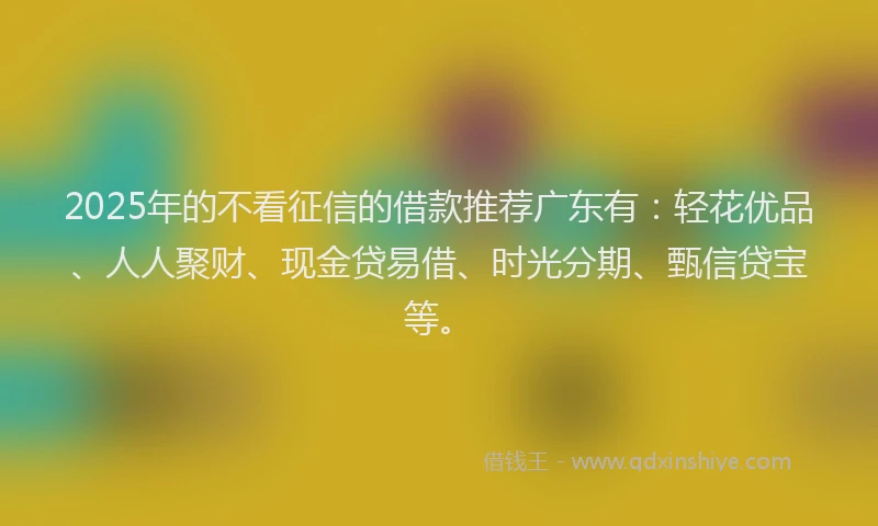 2025年的不看征信的借款推荐广东有：轻花优品、人人聚财、现金贷易借、时光分期、甄信贷宝等。