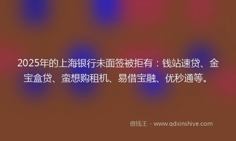 2025年的上海银行未面签被拒有：钱站速贷、金宝盒贷、蛮想购租机、易借宝融、优秒通等。