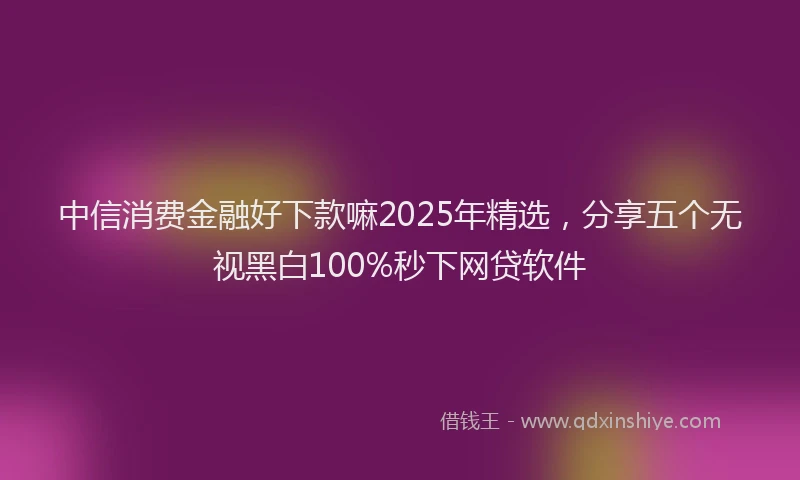 中信消费金融好下款嘛2025年精选，分享五个无视黑白100%秒下网贷软件