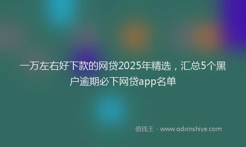 一万左右好下款的网贷2025年精选，汇总5个黑户逾期必下网贷app名单