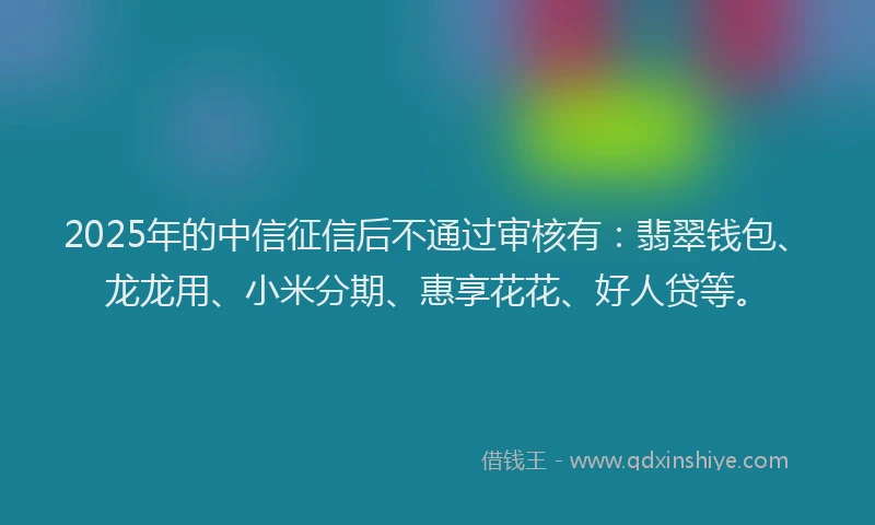 2025年的中信征信后不通过审核有：翡翠钱包、龙龙用、小米分期、惠享花花、好人贷等。