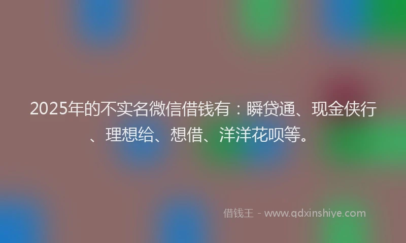 2025年的不实名微信借钱有：瞬贷通、现金侠行、理想给、想借、洋洋花呗等。