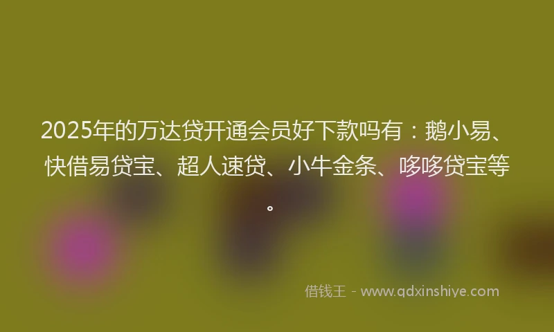 2025年的万达贷开通会员好下款吗有：鹅小易、快借易贷宝、超人速贷、小牛金条、哆哆贷宝等。
