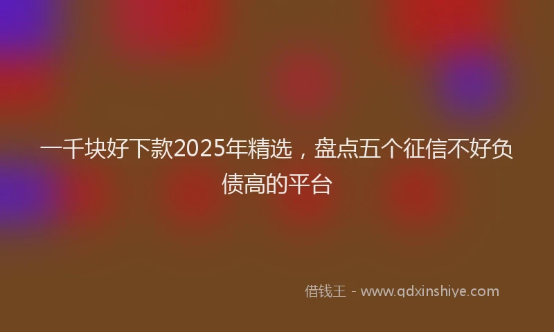 一千块好下款2025年精选，盘点五个征信不好负债高的平台