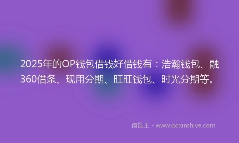2025年的OP钱包借钱好借钱有：浩瀚钱包、融360借条、现用分期、旺旺钱包、时光分期等。