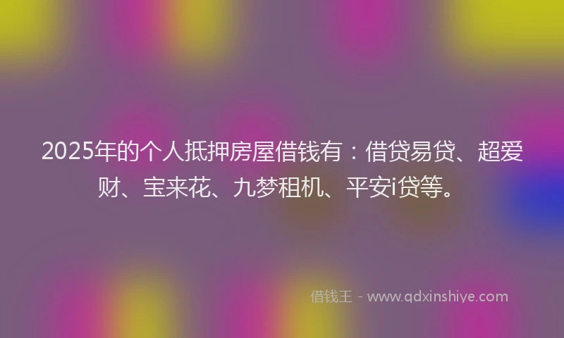 2025年的个人抵押房屋借钱有：借贷易贷、超爱财、宝来花、九梦租机、平安i贷等。
