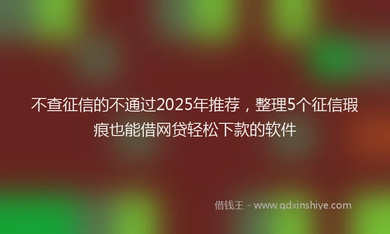 不查征信的不通过2025年推荐，整理5个征信瑕疵也能借网贷轻松下款的软件