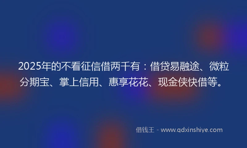 2025年的不看征信借两千有：借贷易融途、微粒分期宝、掌上信用、惠享花花、现金侠快借等。