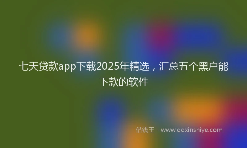 七天贷款app下载2025年精选，汇总五个黑户能下款的软件