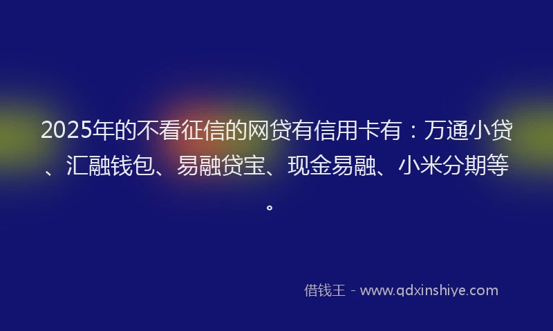 2025年的不看征信的网贷有信用卡有：万通小贷、汇融钱包、易融贷宝、现金易融、小米分期等。