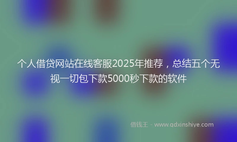 个人借贷网站在线客服2025年推荐，总结五个无视一切包下款5000秒下款的软件