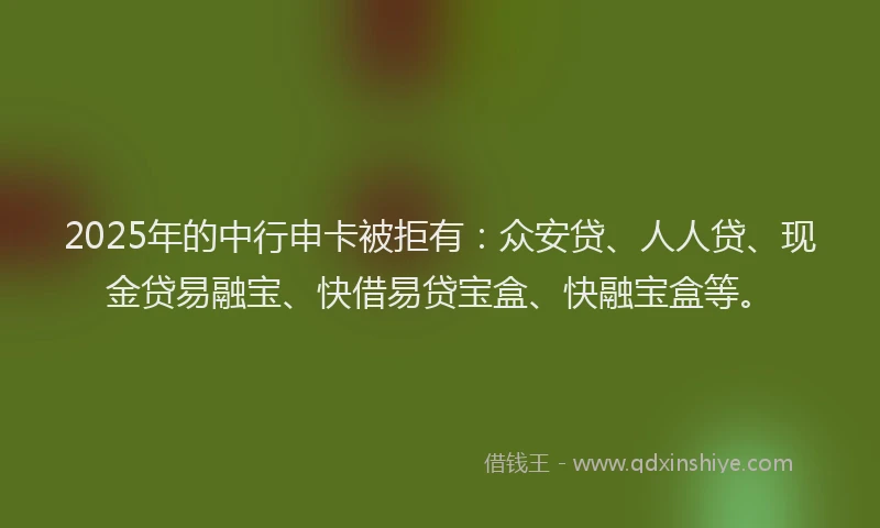2025年的中行申卡被拒有：众安贷、人人贷、现金贷易融宝、快借易贷宝盒、快融宝盒等。