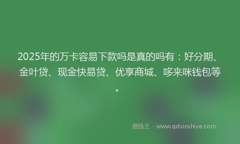 2025年的万卡容易下款吗是真的吗有：好分期、金叶贷、现金快易贷、优享商城、哆来咪钱包等。