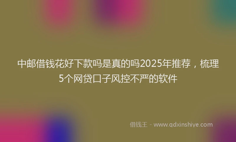中邮借钱花好下款吗是真的吗2025年推荐，梳理5个网贷口子风控不严的软件
