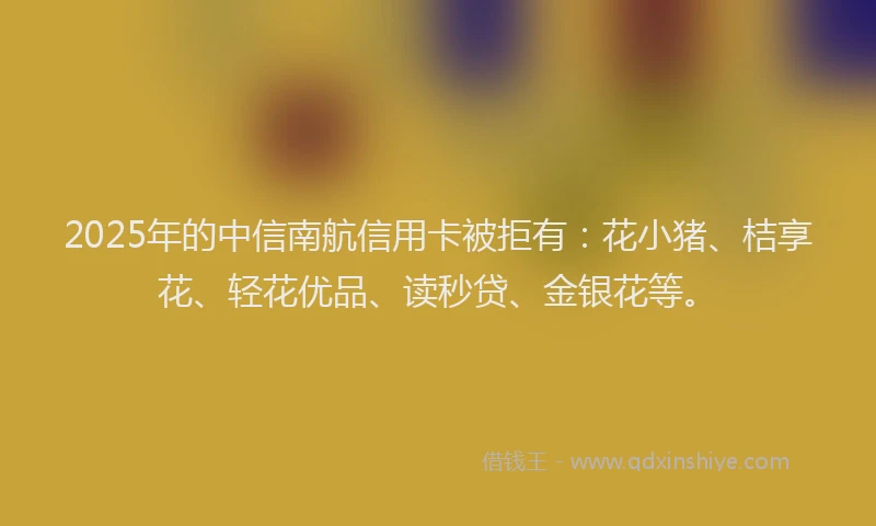 2025年的中信南航信用卡被拒有：花小猪、桔享花、轻花优品、读秒贷、金银花等。