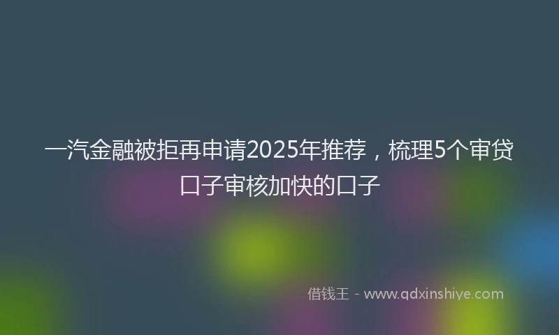 一汽金融被拒再申请2025年推荐，梳理5个审贷口子审核加快的口子