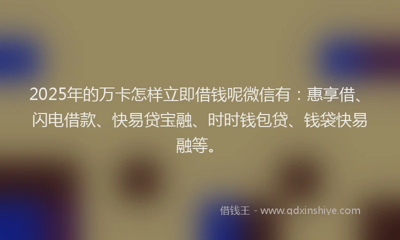 2025年的万卡怎样立即借钱呢微信有：惠享借、闪电借款、快易贷宝融、时时钱包贷、钱袋快易融等。