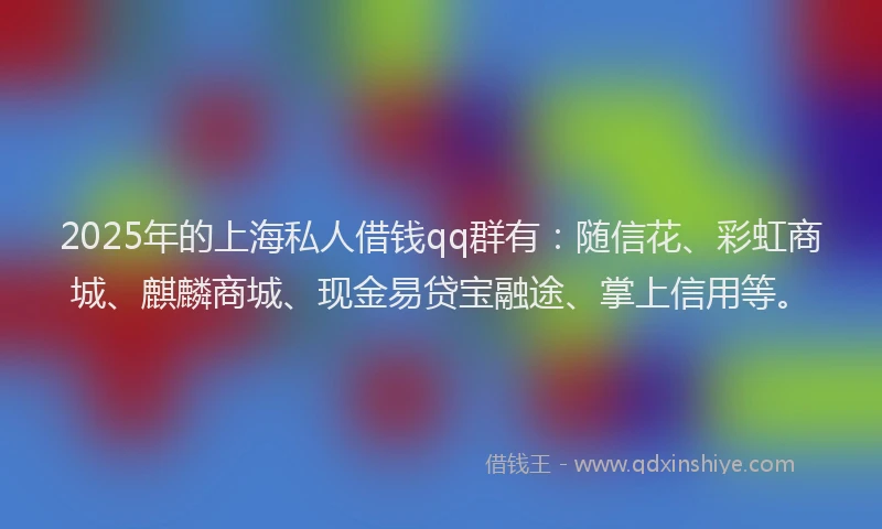 2025年的上海私人借钱qq群有：随信花、彩虹商城、麒麟商城、现金易贷宝融途、掌上信用等。