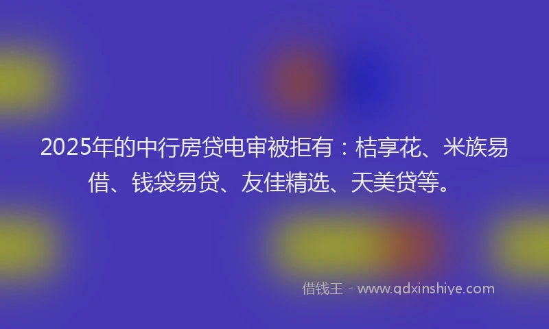 2025年的中行房贷电审被拒有:桔享花、米族易借、钱袋易贷、友佳精选、天美贷等。