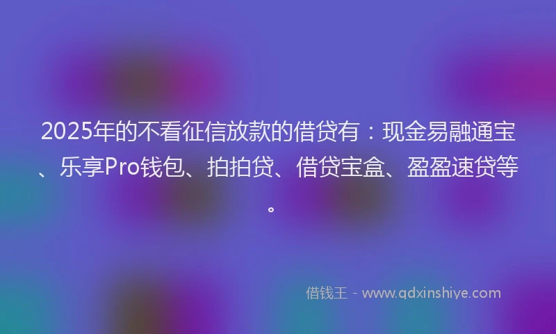 2025年的不看征信放款的借贷有：现金易融通宝、乐享Pro钱包、拍拍贷、借贷宝盒、盈盈速贷等。